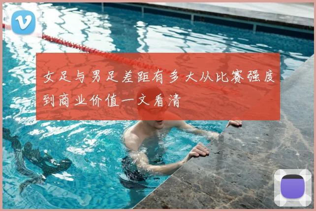 女足与男足差距有多大从比赛强度到商业价值一文看清