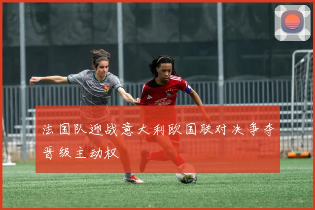 法国队迎战意大利欧国联对决争夺晋级主动权