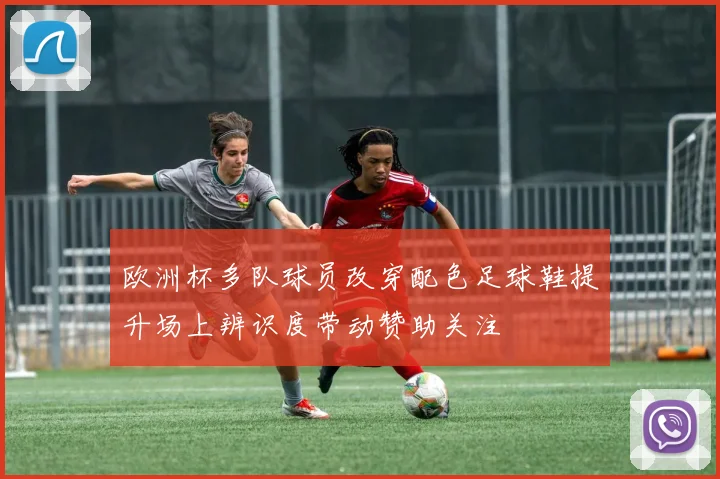 欧洲杯多队球员改穿配色足球鞋提升场上辨识度带动赞助关注