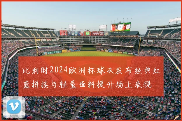 比利时2024欧洲杯球衣发布经典红蓝拼接与轻量面料提升场上表现