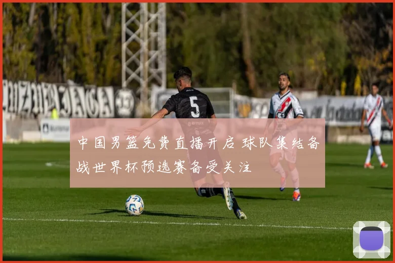 中国男篮免费直播开启 球队集结备战世界杯预选赛备受关注