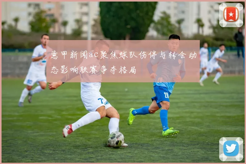 意甲新闻ac聚焦球队伤停与转会动态影响联赛争夺格局
