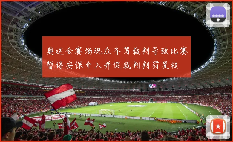 奥运会赛场观众齐骂裁判导致比赛暂停安保介入并促裁判判罚复核