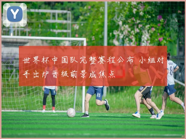 世界杯中国队完整赛程公布 小组对手出炉晋级前景成焦点