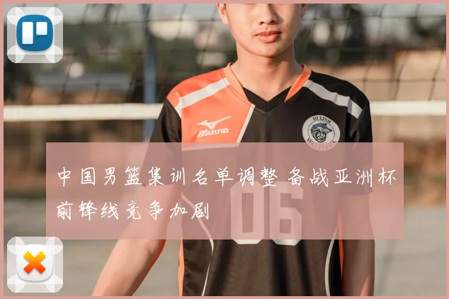 中国男篮集训名单调整 备战亚洲杯前锋线竞争加剧