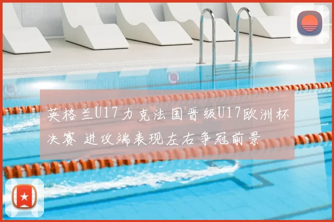 英格兰U17力克法国晋级U17欧洲杯决赛 进攻端表现左右争冠前景