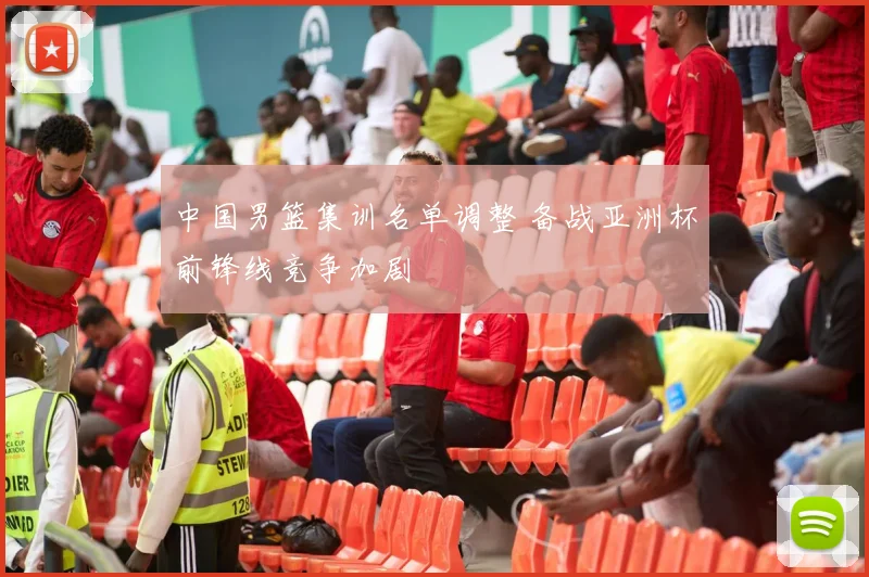 中国男篮集训名单调整 备战亚洲杯前锋线竞争加剧