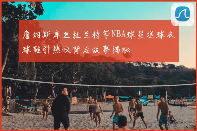 詹姆斯库里杜兰特等NBA球星送球衣球鞋引热议背后故事揭秘