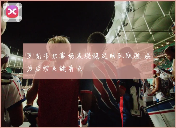 罗克韦尔赛场表现稳定助队取胜 成为后续关键看点