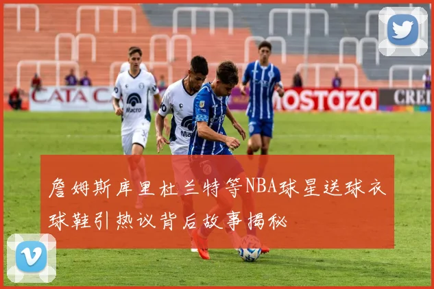 詹姆斯库里杜兰特等NBA球星送球衣球鞋引热议背后故事揭秘