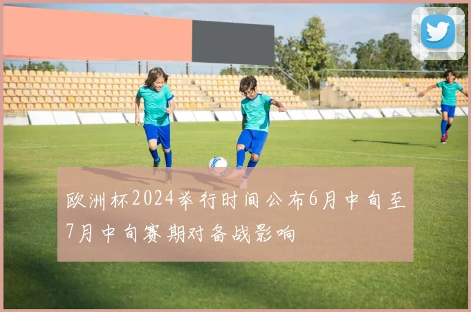 欧洲杯2024举行时间公布6月中旬至7月中旬赛期对备战影响
