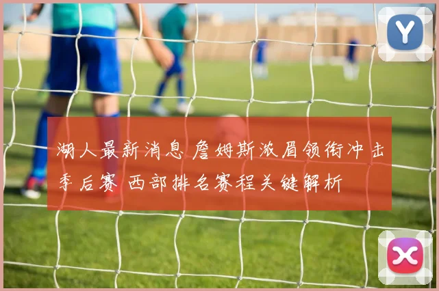 湖人最新消息 詹姆斯浓眉领衔冲击季后赛 西部排名赛程关键解析