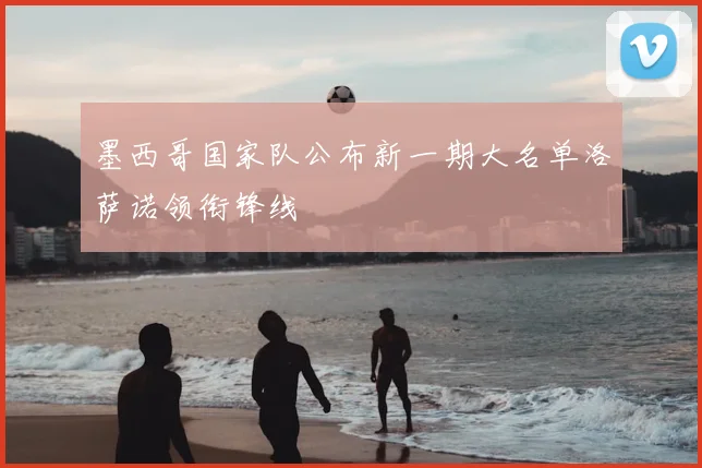墨西哥国家队公布新一期大名单洛萨诺领衔锋线