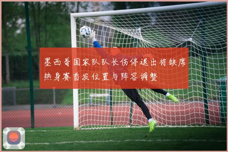 墨西哥国家队队长伤停退出将缺席热身赛首发位置与阵容调整