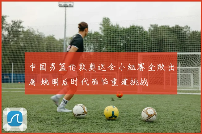 中国男篮伦敦奥运会小组赛全败出局 姚明后时代面临重建挑战