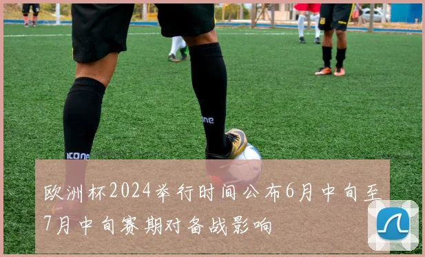 欧洲杯2024举行时间公布6月中旬至7月中旬赛期对备战影响