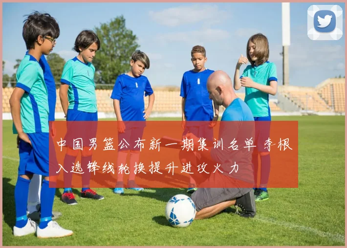 中国男篮公布新一期集训名单 李根入选锋线轮换提升进攻火力