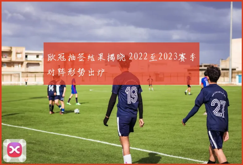 欧冠抽签结果揭晓 2022至2023赛季对阵形势出炉