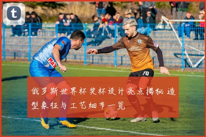 俄罗斯世界杯奖杯设计亮点揭秘 造型象征与工艺细节一览